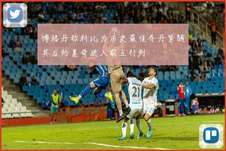 博格丹称科比为历史最佳乔丹紧随其后约基奇进入前五行列