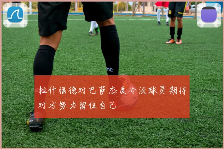 拉什福德对巴萨态度冷淡球员期待对方努力留住自己