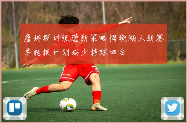 詹姆斯训练营新策略揭晓湖人新赛季轮换计划减少持球回合