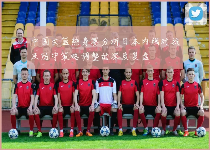 中国女篮热身赛分析日本内线对抗及防守策略调整的深度复盘