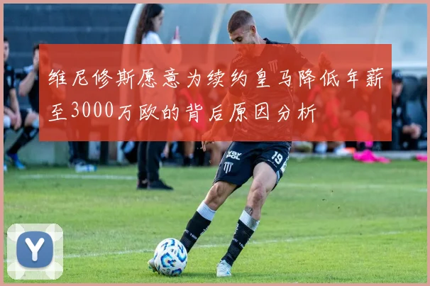 维尼修斯愿意为续约皇马降低年薪至3000万欧的背后原因分析
